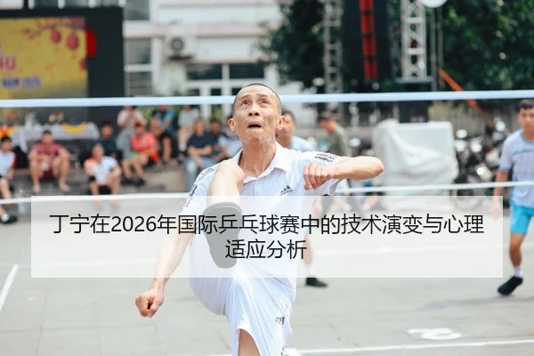 丁宁在2026年国际乒乓球赛中的技术演变与心理适应分析