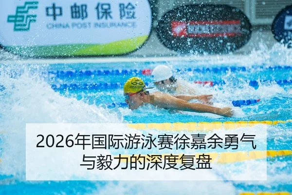 2026年国际游泳赛徐嘉余勇气与毅力的深度复盘