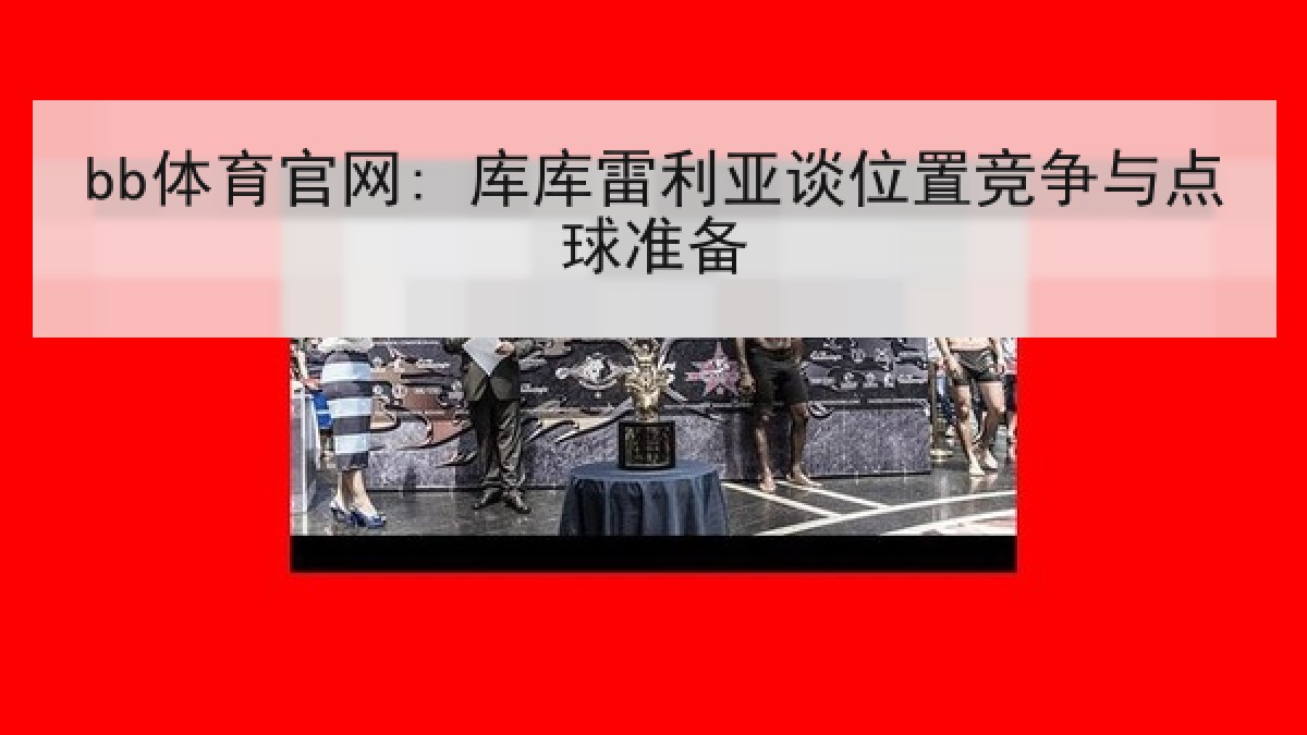 bb体育官网: 库库雷利亚谈位置竞争与点球准备