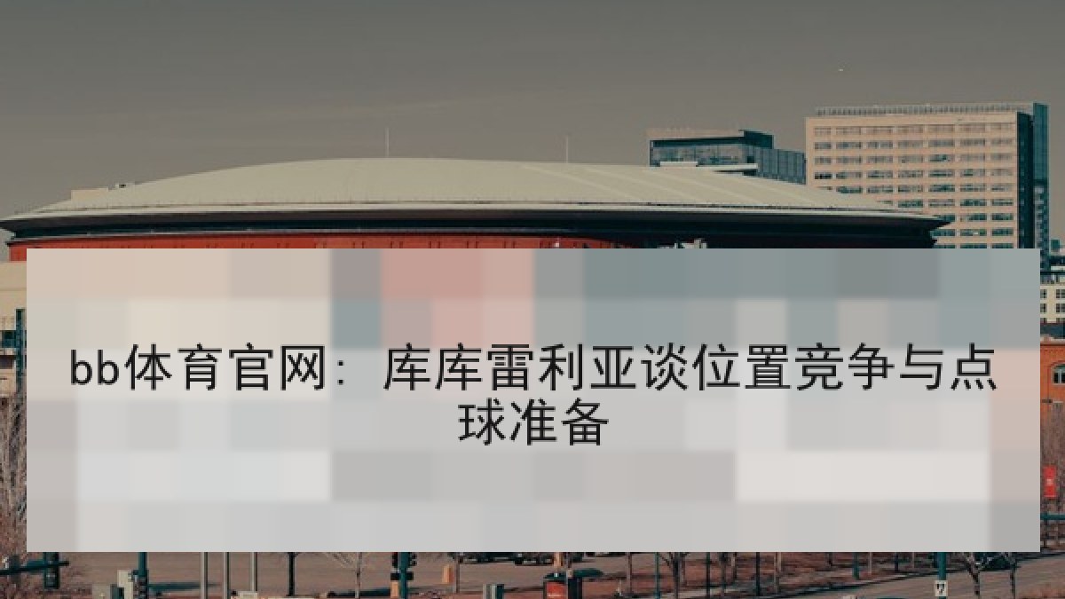 bb体育官网: 库库雷利亚谈位置竞争与点球准备