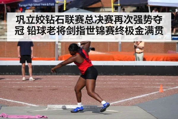 巩立姣钻石联赛总决赛再次强势夺冠 铅球老将剑指世锦赛终极金满贯